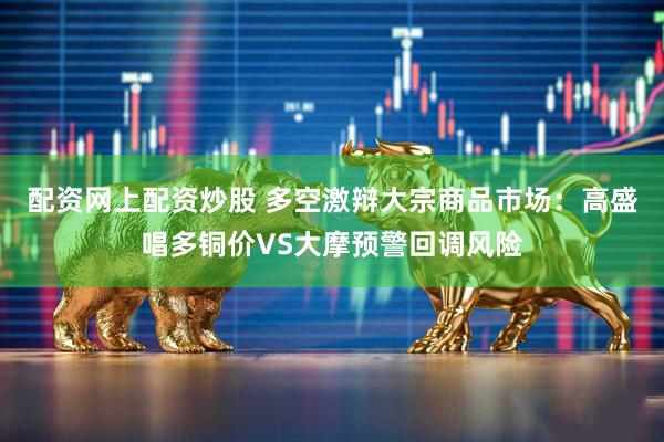 配资网上配资炒股 多空激辩大宗商品市场：高盛唱多铜价VS大摩预警回调风险