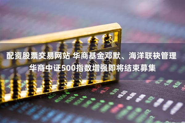 配资股票交易网站 华商基金邓默、海洋联袂管理 华商中证500指数增强即将结束募集