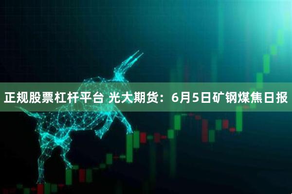 正规股票杠杆平台 光大期货：6月5日矿钢煤焦日报