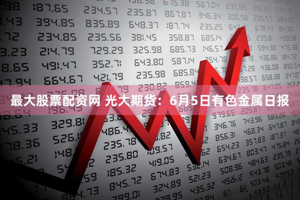最大股票配资网 光大期货：6月5日有色金属日报