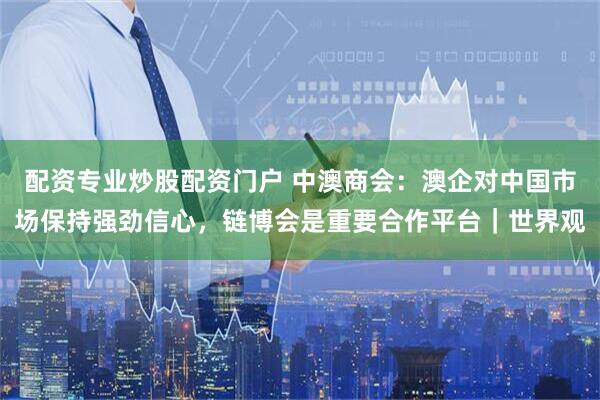 配资专业炒股配资门户 中澳商会：澳企对中国市场保持强劲信心，链博会是重要合作平台｜世界观