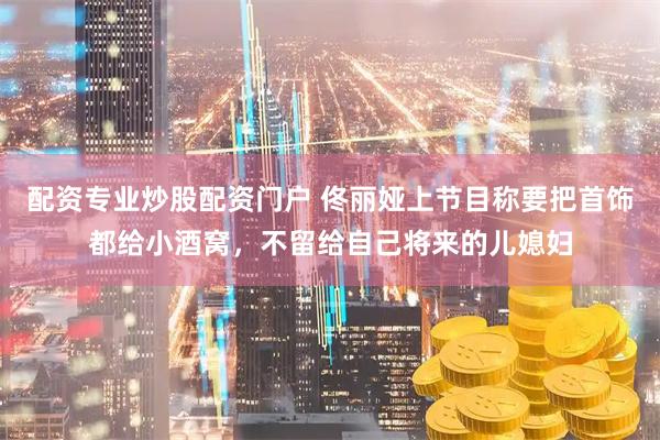配资专业炒股配资门户 佟丽娅上节目称要把首饰都给小酒窝，不留给自己将来的儿媳妇