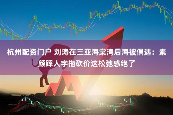 杭州配资门户 刘涛在三亚海棠湾后海被偶遇：素颜踩人字拖砍价这松弛感绝了