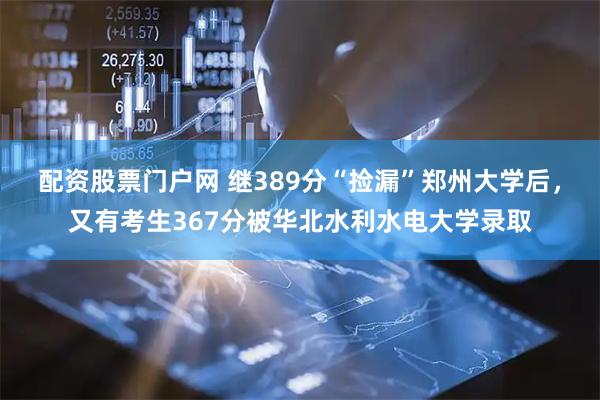 配资股票门户网 继389分“捡漏”郑州大学后，又有考生367分被华北水利水电大学录取