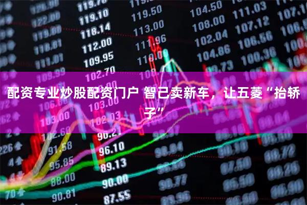 配资专业炒股配资门户 智己卖新车，让五菱“抬轿子”