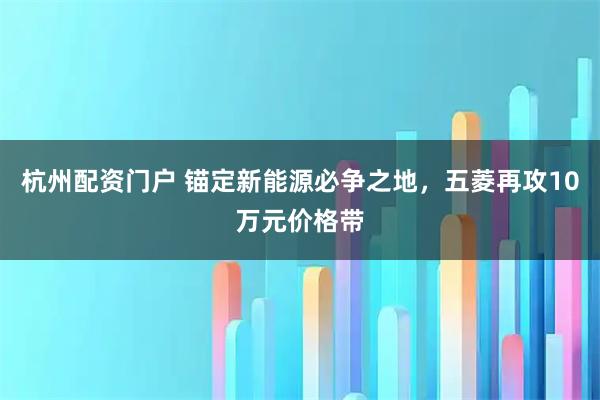 杭州配资门户 锚定新能源必争之地，五菱再攻10万元价格带