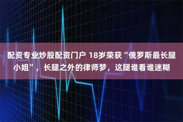 配资专业炒股配资门户 18岁荣获“俄罗斯最长腿小姐”，长腿之外的律师梦，这腿谁看谁迷糊