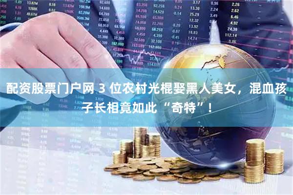 配资股票门户网 3 位农村光棍娶黑人美女，混血孩子长相竟如此 “奇特”！