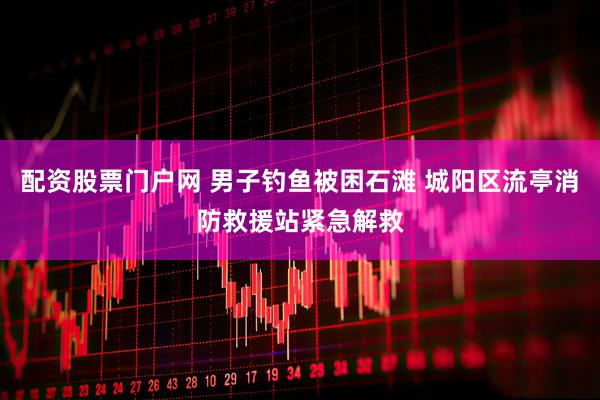 配资股票门户网 男子钓鱼被困石滩 城阳区流亭消防救援站紧急解救