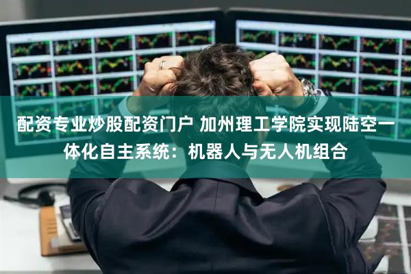 配资专业炒股配资门户 加州理工学院实现陆空一体化自主系统：机器人与无人机组合