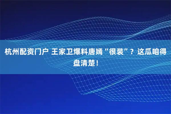 杭州配资门户 王家卫爆料唐嫣“很装”？这瓜咱得盘清楚！