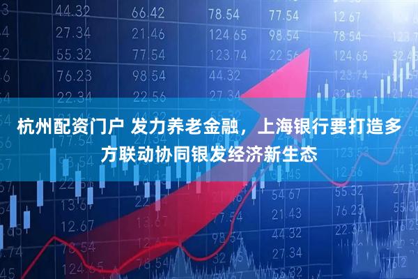 杭州配资门户 发力养老金融，上海银行要打造多方联动协同银发经济新生态