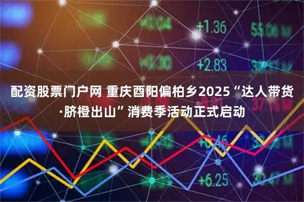 配资股票门户网 重庆酉阳偏柏乡2025“达人带货·脐橙出山”消费季活动正式启动