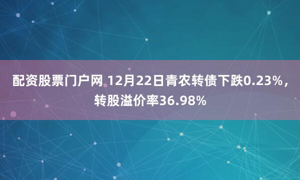 配资股票门户网 12月22日青农转债下跌0.23%，转股溢价率36.98%