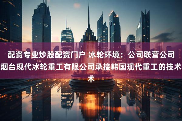 配资专业炒股配资门户 冰轮环境：公司联营公司烟台现代冰轮重工有限公司承接韩国现代重工的技术
