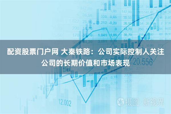 配资股票门户网 大秦铁路：公司实际控制人关注公司的长期价值和市场表现
