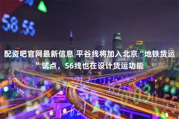 配资吧官网最新信息 平谷线将加入北京“地铁货运”试点，S6线也在设计货运功能