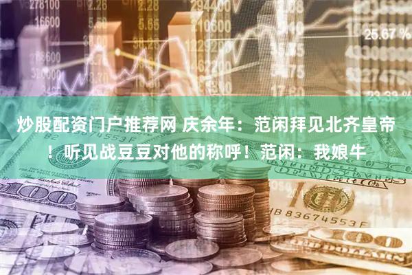 炒股配资门户推荐网 庆余年：范闲拜见北齐皇帝！听见战豆豆对他的称呼！范闲：我娘牛