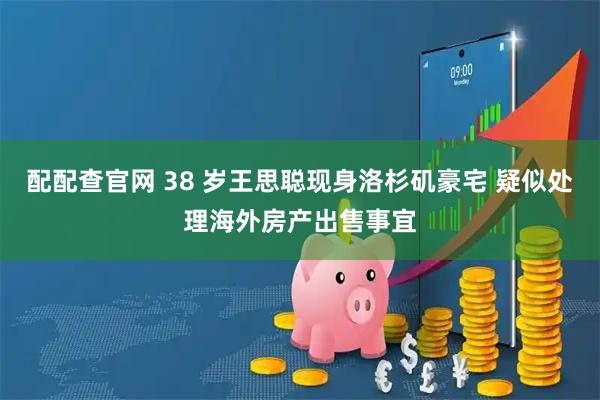 配配查官网 38 岁王思聪现身洛杉矶豪宅 疑似处理海外房产出售事宜