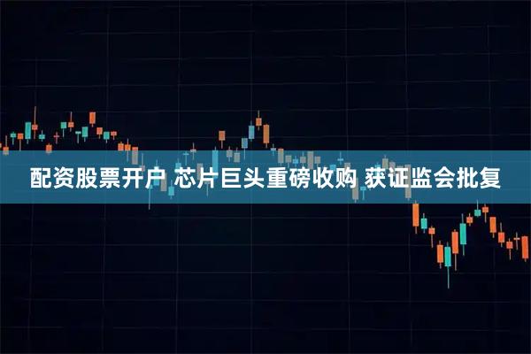 配资股票开户 芯片巨头重磅收购 获证监会批复