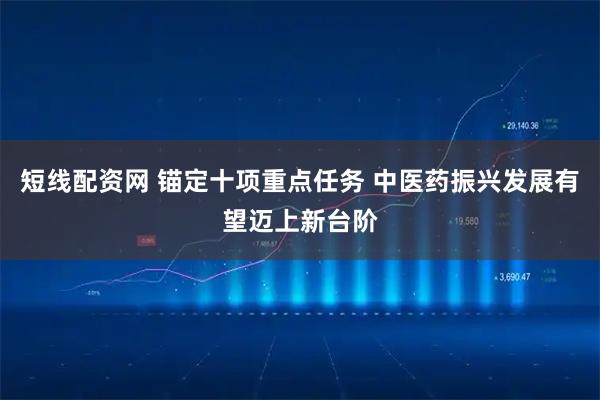 短线配资网 锚定十项重点任务 中医药振兴发展有望迈上新台阶