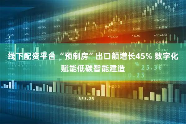 线下配资平台 “预制房”出口额增长45% 数字化赋能低碳智能建造