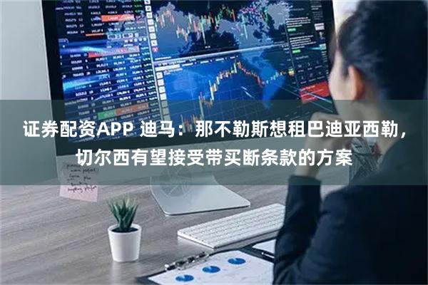 证券配资APP 迪马：那不勒斯想租巴迪亚西勒，切尔西有望接受带买断条款的方案