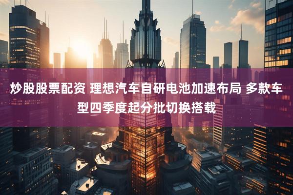 炒股股票配资 理想汽车自研电池加速布局 多款车型四季度起分批切换搭载