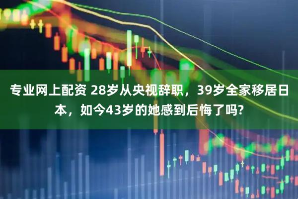 专业网上配资 28岁从央视辞职，39岁全家移居日本，如今43岁的她感到后悔了吗?